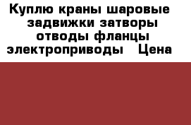 Куплю краны шаровые  задвижки затворы отводы фланцы электроприводы › Цена ­ 1 000 - Все города Бизнес » Другое   . Адыгея респ.